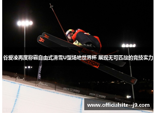 谷爱凌再度称霸自由式滑雪U型场地世界杯 展现无可匹敌的竞技实力