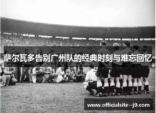 萨尔瓦多告别广州队的经典时刻与难忘回忆