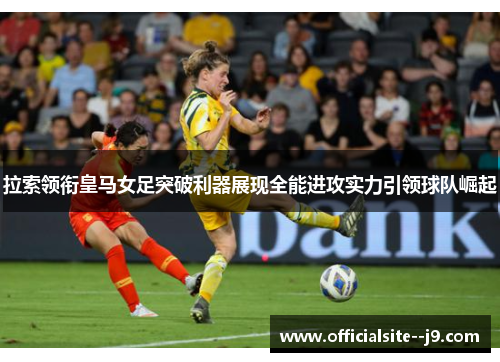 拉索领衔皇马女足突破利器展现全能进攻实力引领球队崛起