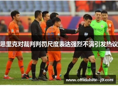 恩里克对裁判判罚尺度表达强烈不满引发热议