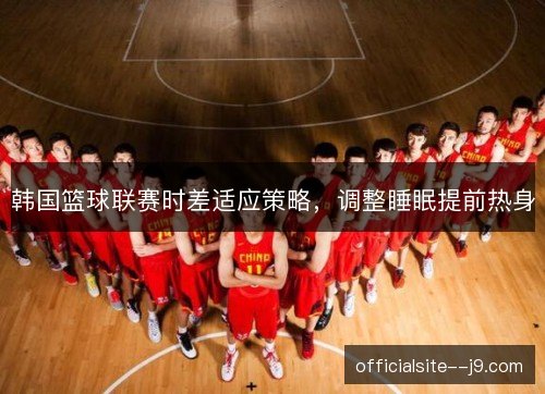 韩国篮球联赛时差适应策略，调整睡眠提前热身